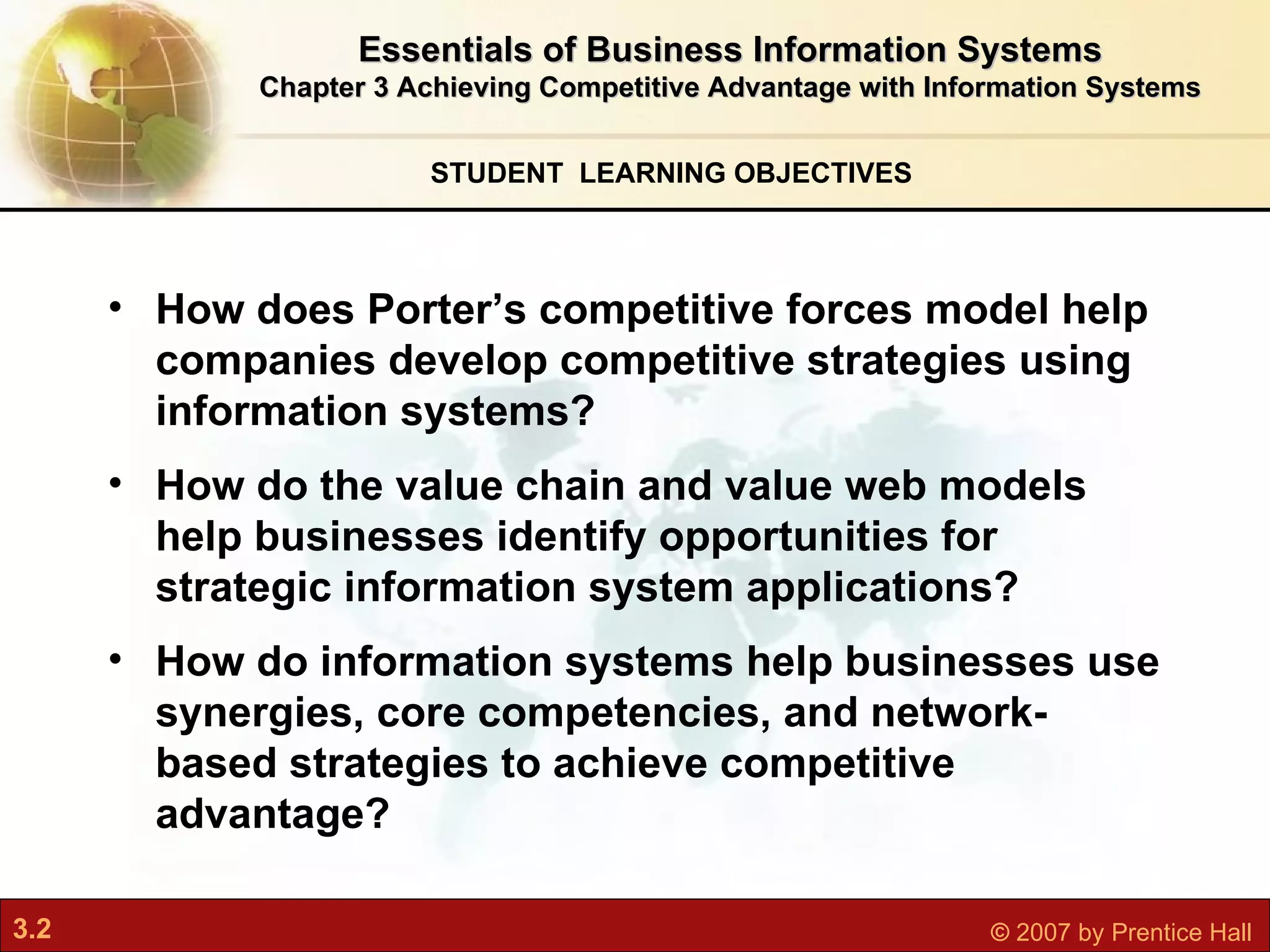 STUDENT  LEARNING OBJECTIVES Essentials of Business Information Systems Chapter 3 Achieving Competitive Advantage with Information Systems How does Porter’s competitive forces model help companies develop competitive strategies using information systems? How do the value chain and value web models help businesses identify opportunities for strategic information system applications? How do information systems help businesses use synergies, core competencies, and network-based strategies to achieve competitive advantage?   