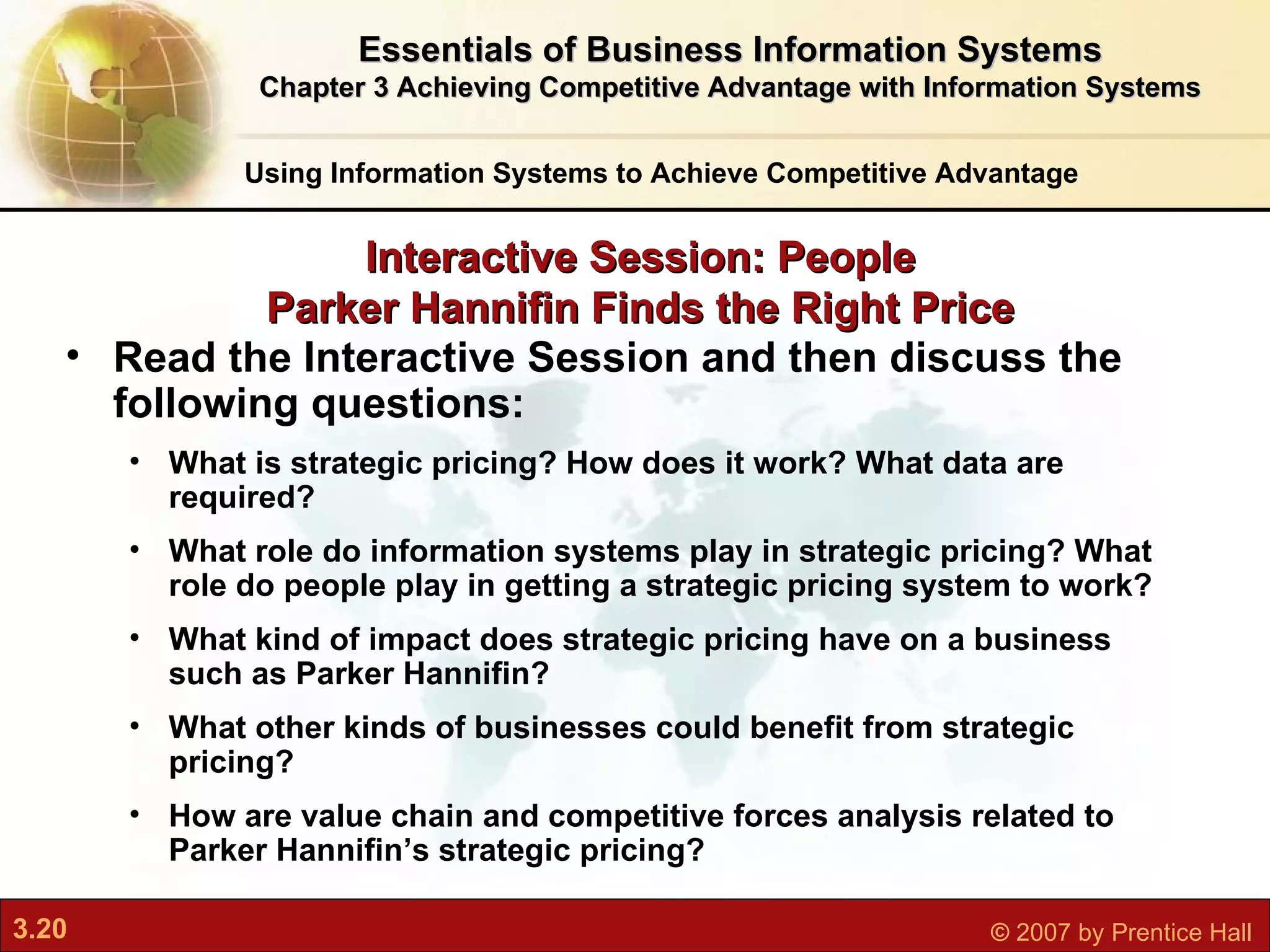 Interactive Session: People Parker Hannifin Finds the Right Price Using Information Systems to Achieve Competitive Advantage Read the Interactive Session and then discuss the following questions: What is strategic pricing? How does it work? What data are required? What role do information systems play in strategic pricing? What role do people play in getting a strategic pricing system to work? What kind of impact does strategic pricing have on a business such as Parker Hannifin? What other kinds of businesses could benefit from strategic pricing? How are value chain and competitive forces analysis related to Parker Hannifin’s strategic pricing? Essentials of Business Information Systems Chapter 3 Achieving Competitive Advantage with Information Systems 