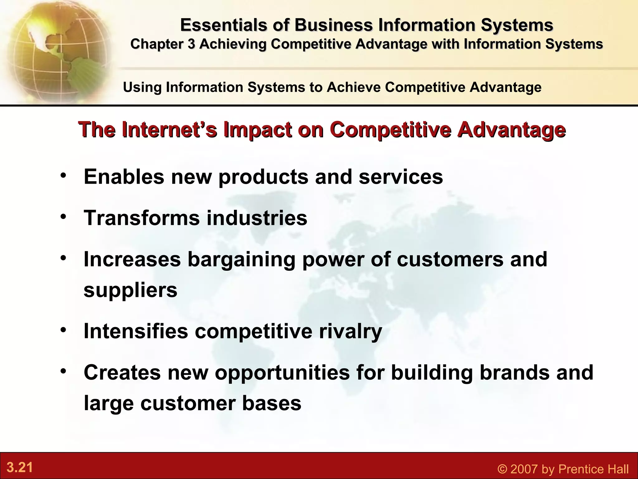 Enables new products and services Transforms industries Increases bargaining power of customers and suppliers Intensifies competitive rivalry Creates new opportunities for building brands and large customer bases The Internet’s Impact on Competitive Advantage Using Information Systems to Achieve Competitive Advantage Essentials of Business Information Systems Chapter 3 Achieving Competitive Advantage with Information Systems 