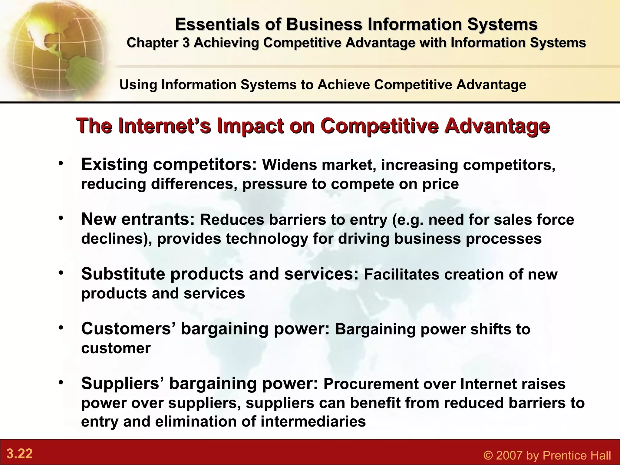 Existing competitors:  Widens market, increasing competitors, reducing differences, pressure to compete on price New entrants:  Reduces barriers to entry (e.g. need for sales force declines), provides technology for driving business processes Substitute products and services:  Facilitates creation of new products and services Customers’ bargaining power:  Bargaining power shifts to customer Suppliers’ bargaining power:  Procurement over Internet raises power over suppliers, suppliers can benefit from reduced barriers to entry and elimination of intermediaries The Internet’s Impact on Competitive Advantage Using Information Systems to Achieve Competitive Advantage Essentials of Business Information Systems Chapter 3 Achieving Competitive Advantage with Information Systems 