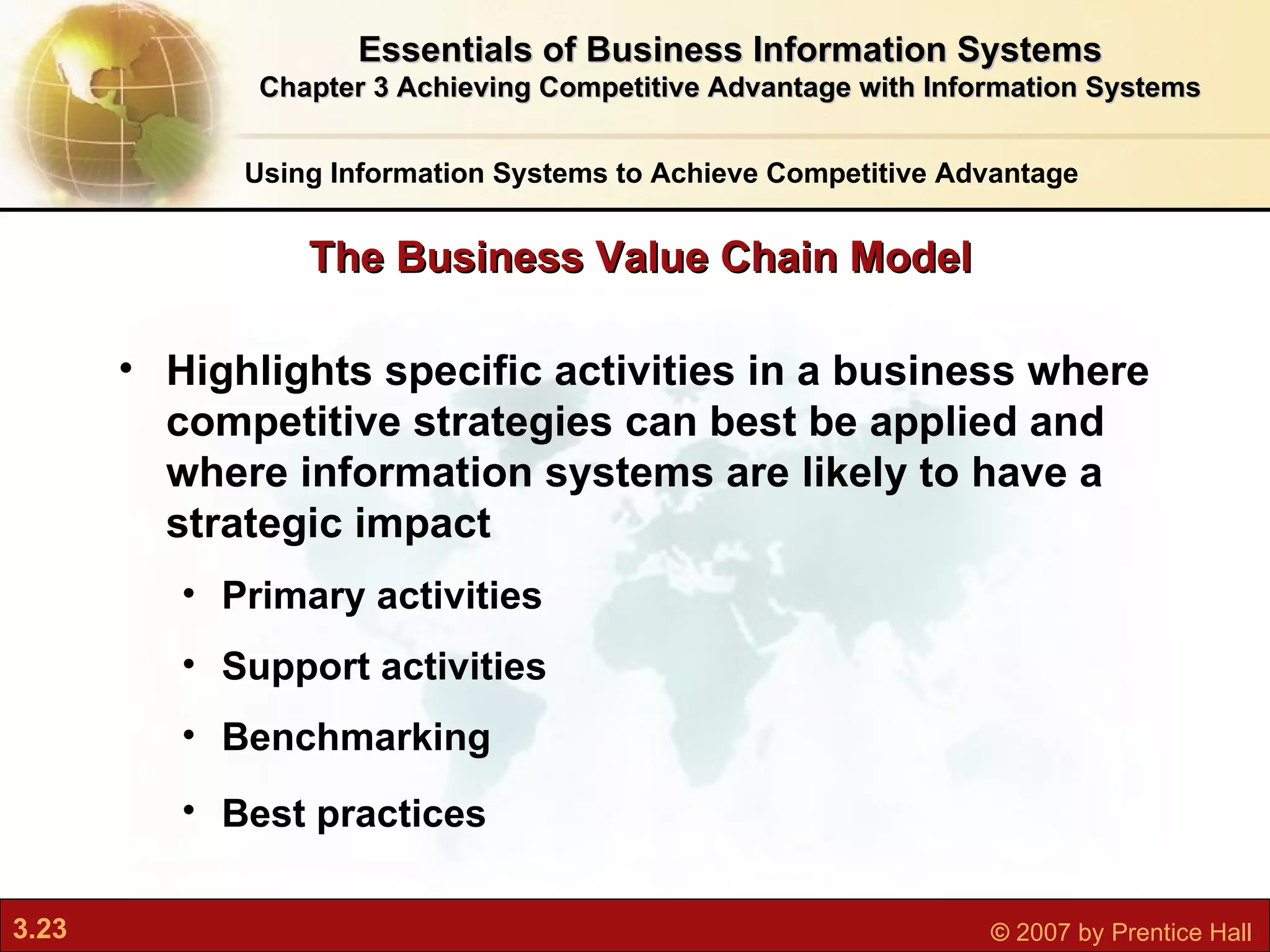 Highlights specific activities in a business where competitive strategies can best be applied and where information systems are likely to have a strategic impact   Primary activities   Support activities Benchmarking Best practices   The Business Value Chain Model Using Information Systems to Achieve Competitive Advantage Essentials of Business Information Systems Chapter 3 Achieving Competitive Advantage with Information Systems 