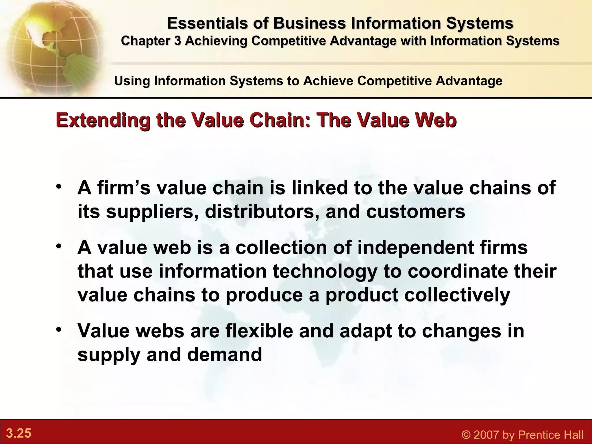 A firm’s value chain is linked to the value chains of its suppliers, distributors, and customers   A value web is a collection of independent firms that use information technology to coordinate their value chains to produce a product collectively Value webs are flexible and adapt to changes in supply and demand   Extending the Value Chain: The Value Web Using Information Systems to Achieve Competitive Advantage Essentials of Business Information Systems Chapter 3 Achieving Competitive Advantage with Information Systems 