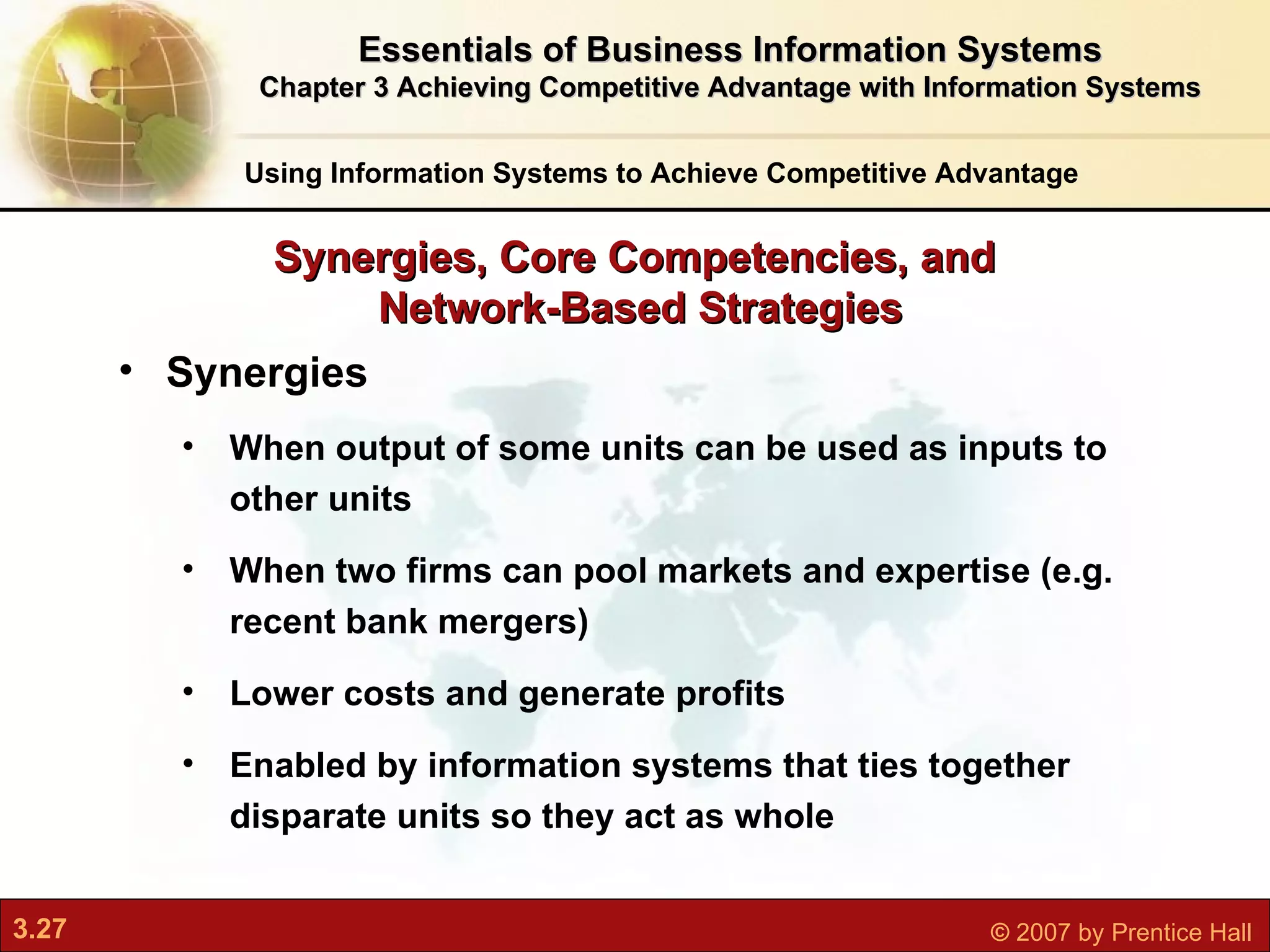 Synergies When o utput of some units can be used as inputs to other units When two firms can pool markets and expertise (e.g. recent bank mergers) Lower costs and generate profits Enabled by information systems that ties together disparate units so they act as whole Synergies, Core Competencies, and  Network-Based Strategies Using Information Systems to Achieve Competitive Advantage Essentials of Business Information Systems Chapter 3 Achieving Competitive Advantage with Information Systems 