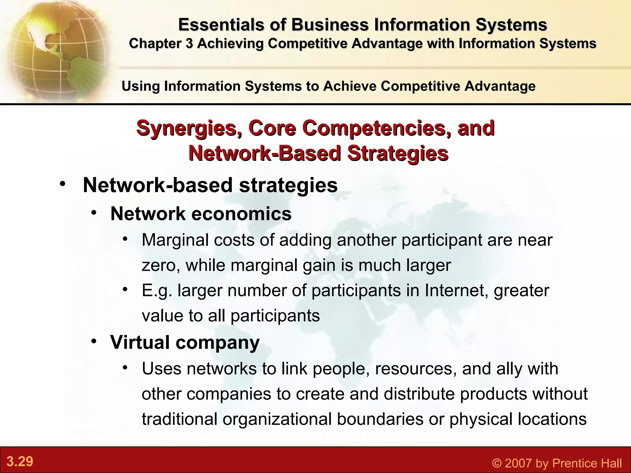 Network-based strategies Network economics M arginal costs of adding another participant are near zero, while marginal gain is much larger E.g. larger number of participants in Internet, greater value to all participants Virtual company Uses networks to link people, resources, and ally with other companies to create and distribute products without traditional organizational boundaries or physical locations Synergies, Core Competencies, and  Network-Based Strategies Using Information Systems to Achieve Competitive Advantage Essentials of Business Information Systems Chapter 3 Achieving Competitive Advantage with Information Systems 