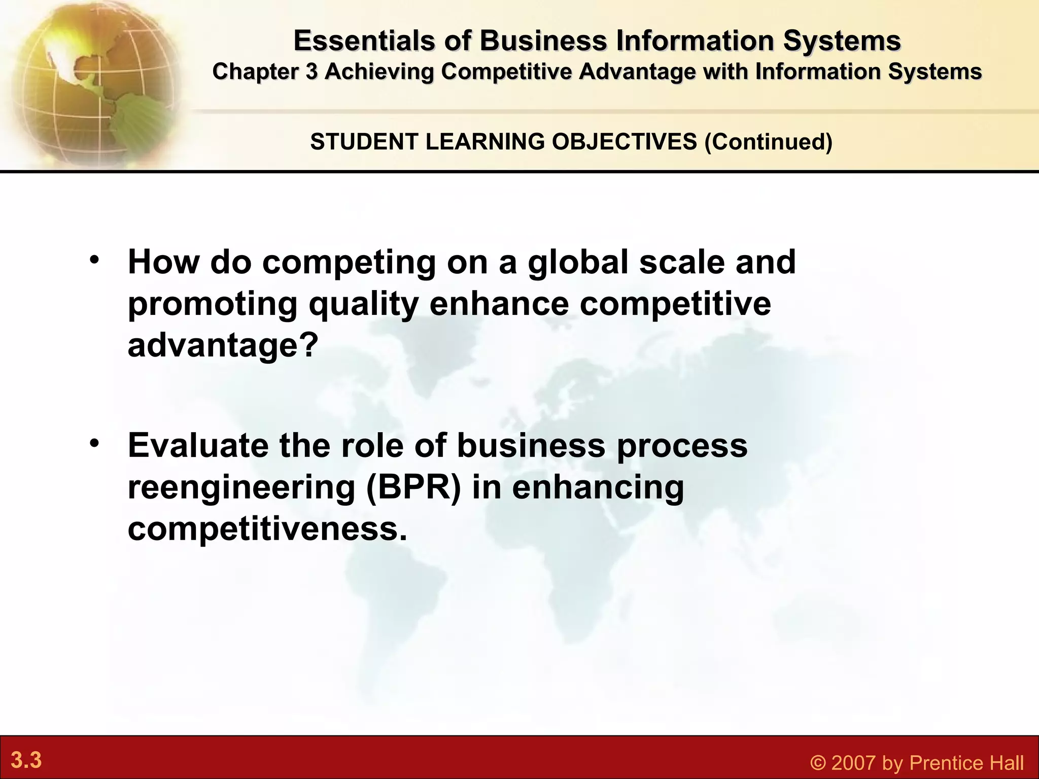 How do competing on a global scale and promoting quality enhance competitive advantage? Evaluate the role of business process reengineering (BPR) in enhancing competitiveness. STUDENT LEARNING OBJECTIVES (Continued) Essentials of Business Information Systems Chapter 3 Achieving Competitive Advantage with Information Systems 