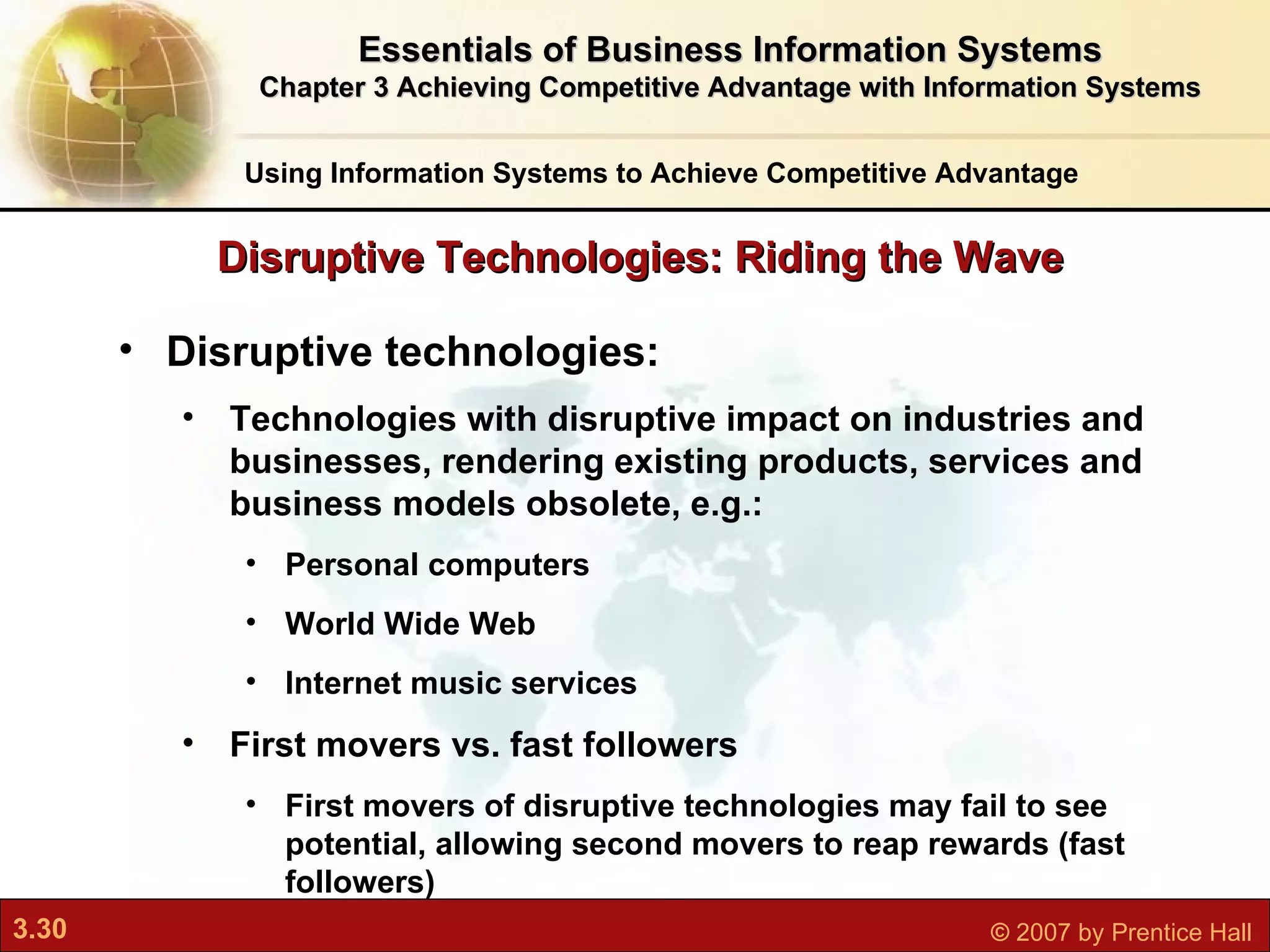 Disruptive technologies:  Technologies with disruptive impact on industries and businesses, rendering existing products, services and business models obsolete, e.g.: Personal computers World Wide Web Internet music services First movers vs. fast followers First movers of disruptive technologies may fail to see potential, allowing second movers to reap rewards (fast followers) Disruptive Technologies: Riding the Wave Essentials of Business Information Systems Chapter 3 Achieving Competitive Advantage with Information Systems Using Information Systems to Achieve Competitive Advantage 