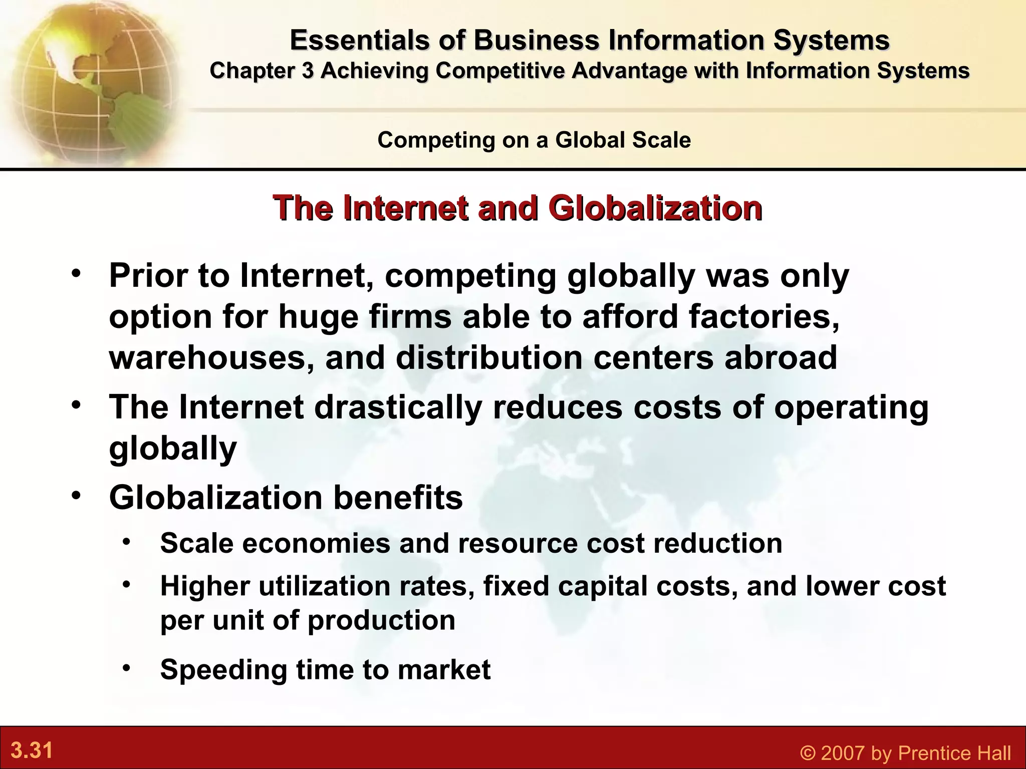 Prior to Internet, competing globally was only option for huge firms able to afford factories, warehouses, and distribution centers abroad The Internet drastically reduces costs of operating globally   Globalization benefits Scale economies and resource cost reduction Higher utilization rates, fixed capital costs, and lower cost per unit of production Speeding time to market The Internet and Globalization Competing on a Global Scale Essentials of Business Information Systems Chapter 3 Achieving Competitive Advantage with Information Systems 