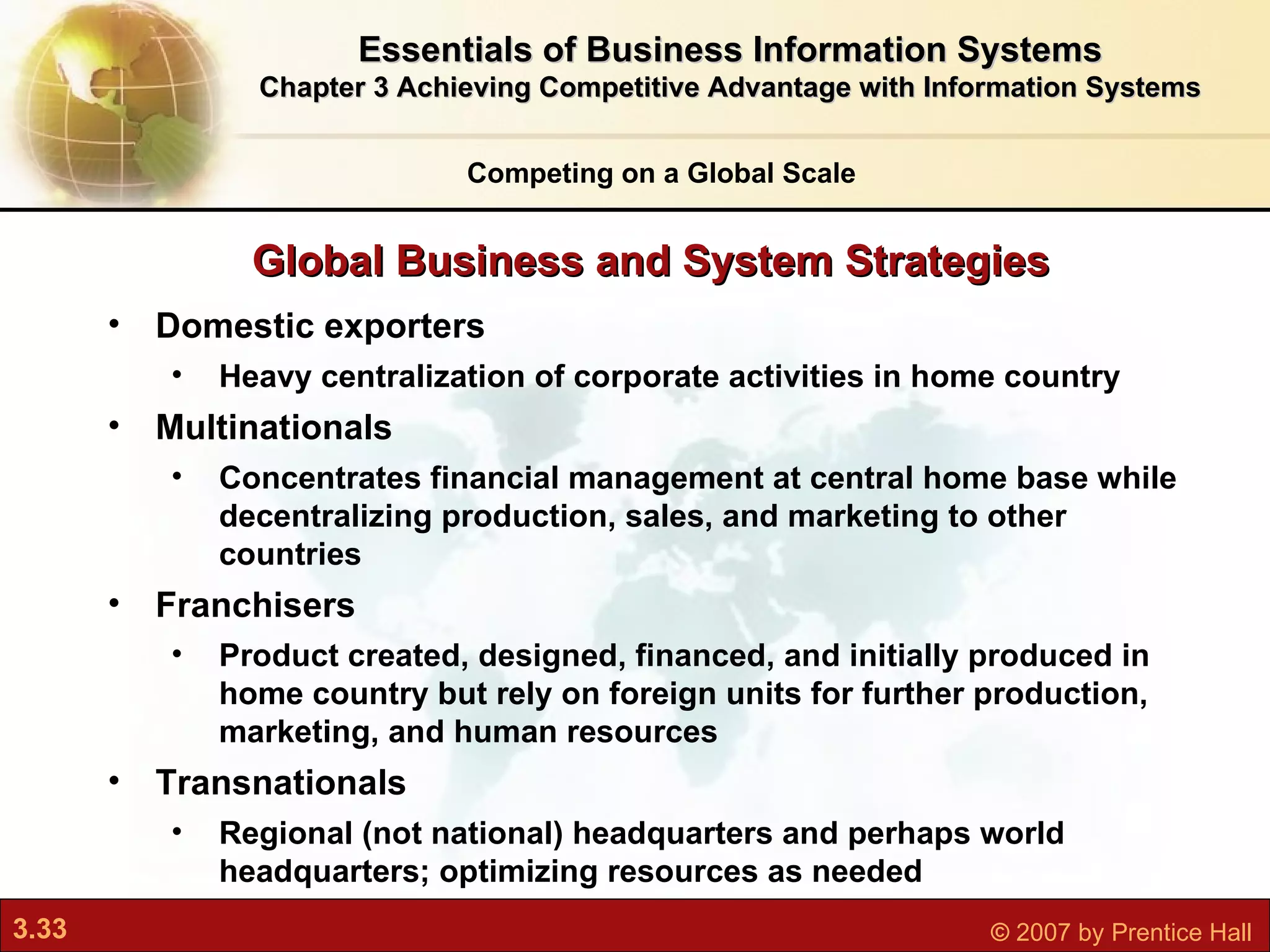 Global Business and System Strategies Competing on a Global Scale Domestic exporters Heavy centralization of corporate activities in home country Multinationals Concentrates financial management at central home base while decentralizing production, sales, and marketing to other countries Franchisers Product created, designed, financed, and initially produced in home country but rely on foreign units for further production, marketing, and human resources Transnationals Regional (not national) headquarters and perhaps world headquarters; optimizing resources as needed  Essentials of Business Information Systems Chapter 3 Achieving Competitive Advantage with Information Systems 