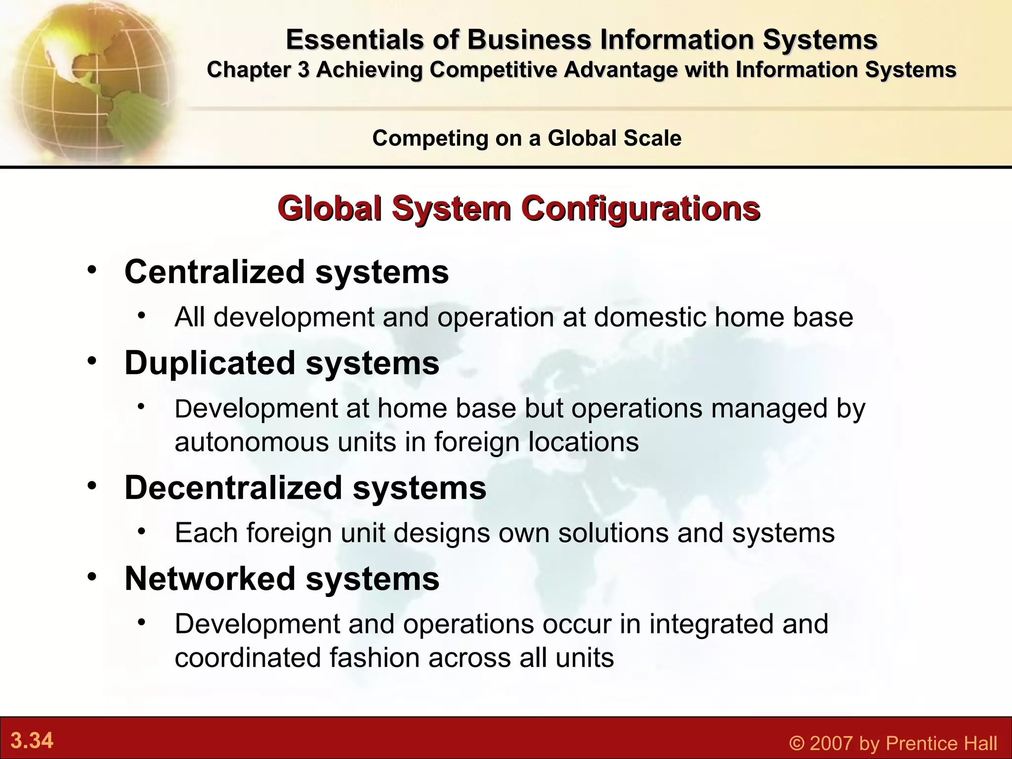 Global System Configurations Competing on a Global Scale Centralized systems All development and operation at domestic home base Duplicated systems D evelopment at home base but operations managed by autonomous units in foreign locations Decentralized systems Each foreign unit designs own solutions and systems Networked systems Development and operations occur in integrated and coordinated fashion across all units Essentials of Business Information Systems Chapter 3 Achieving Competitive Advantage with Information Systems 