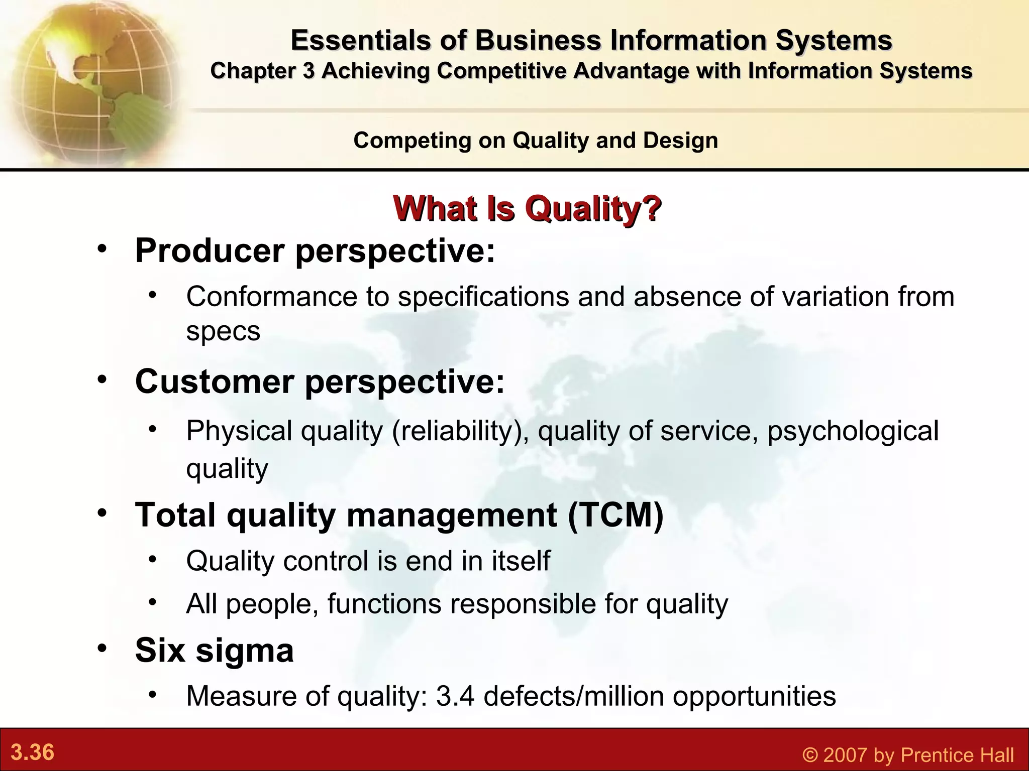 What Is Quality? Competing on Quality and Design Producer perspective:  Conformance to specifications and absence of variation from specs Customer perspective:  Physical quality (reliability), quality of service, psychological quality Total quality management (TCM)   Quality control is end in itself All people, functions responsible for quality Six sigma Measure of quality: 3.4 defects/million opportunities Essentials of Business Information Systems Chapter 3 Achieving Competitive Advantage with Information Systems 