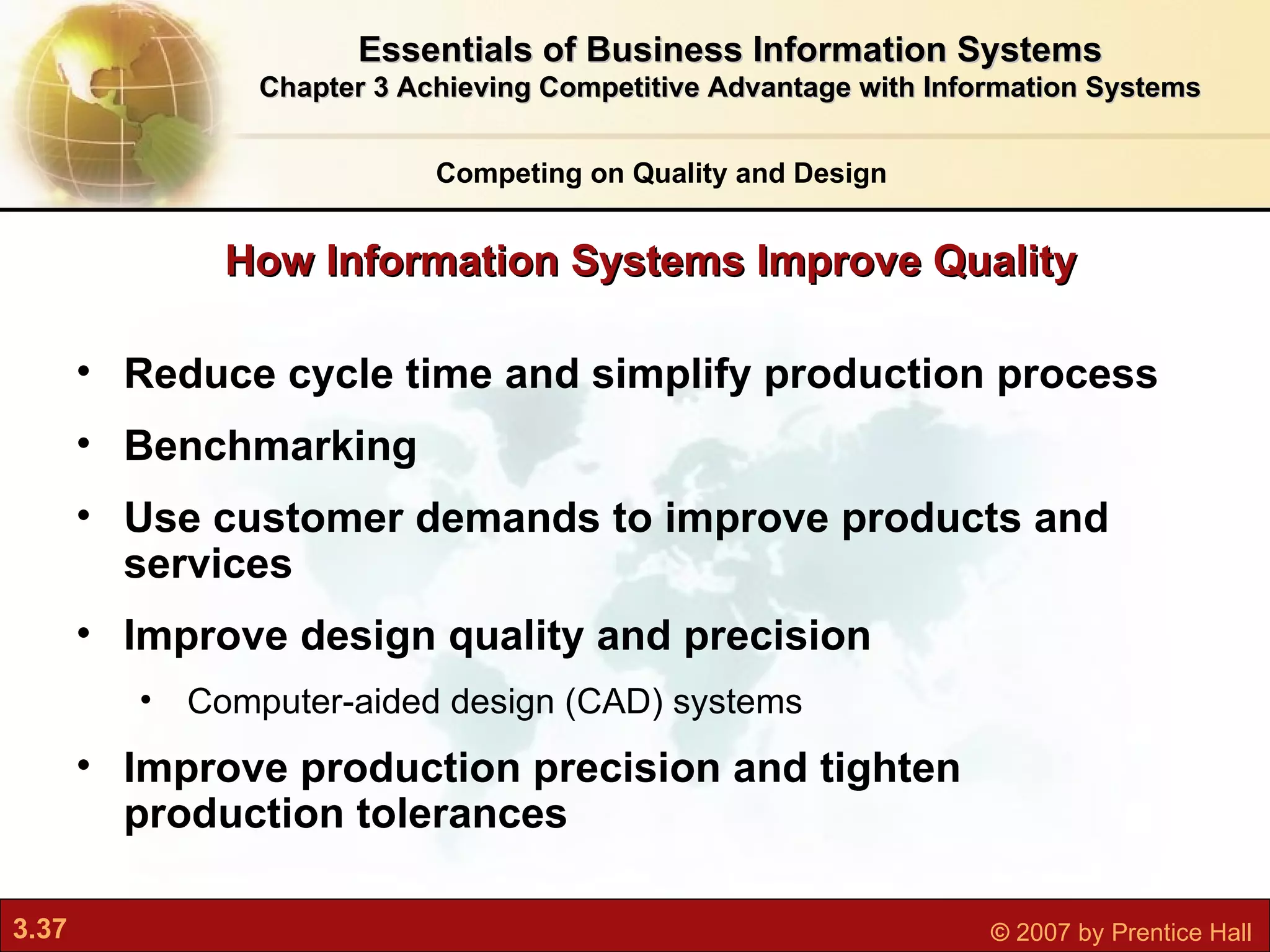 Reduce cycle time and simplify production process Benchmarking Use customer demands to improve products and services Improve design quality and precision Computer-aided design (CAD) systems Improve production precision and tighten production tolerances How Information Systems Improve Quality Competing on Quality and Design Essentials of Business Information Systems Chapter 3 Achieving Competitive Advantage with Information Systems 