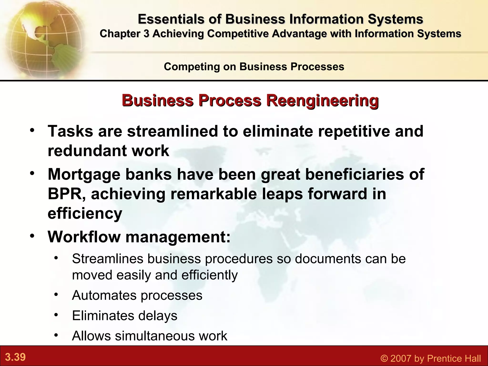 Tasks are streamlined to eliminate repetitive and redundant work Mortgage banks have been great beneficiaries of BPR, achieving remarkable leaps forward in efficiency  Workflow management: Streamlines business procedures so  documents can be moved easily and efficiently Automates processes Eliminates delays Allows simultaneous work Business Process Reengineering Competing on Business Processes Essentials of Business Information Systems Chapter 3 Achieving Competitive Advantage with Information Systems 