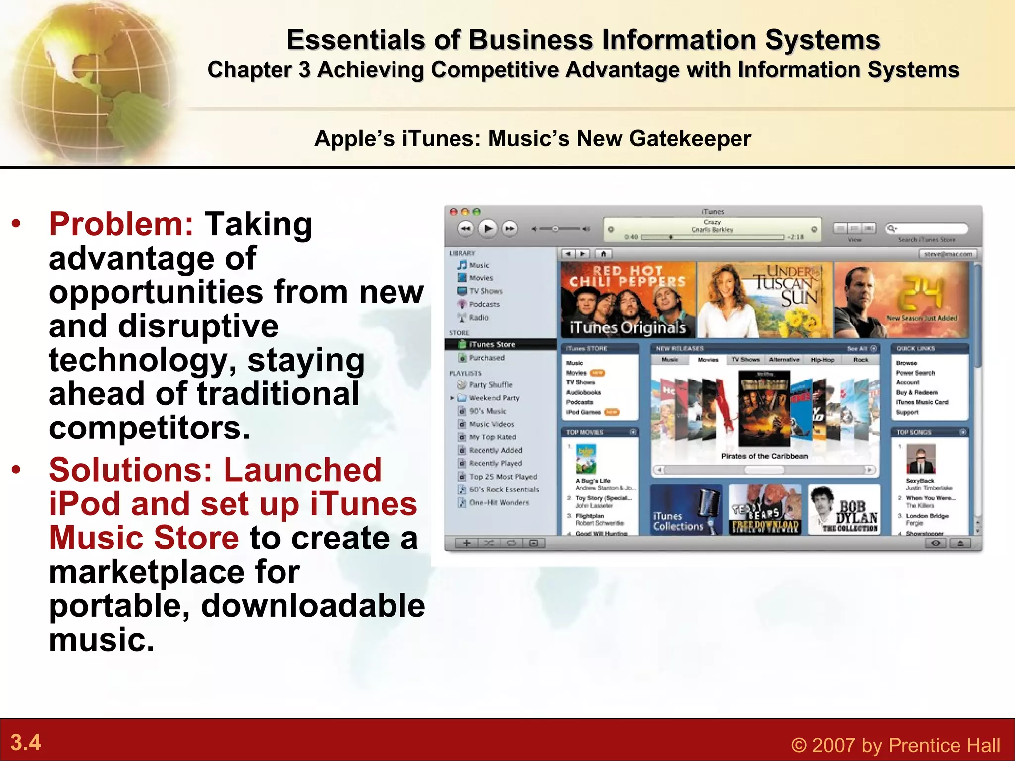 Problem:  Taking advantage of opportunities from new and disruptive technology, staying ahead of traditional competitors. Solutions: Launched iPod and set up iTunes Music Store  to create a marketplace for portable, downloadable music. Apple’s iTunes: Music’s New Gatekeeper Essentials of Business Information Systems Chapter 3 Achieving Competitive Advantage with Information Systems 