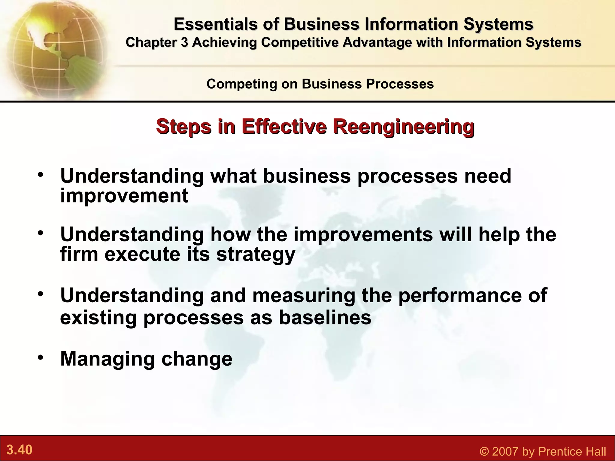 Understanding what business processes need improvement Understanding how the improvements will help the firm execute its strategy Understanding and measuring the performance of existing processes as baselines Managing change Steps in Effective Reengineering Competing on Business Processes Essentials of Business Information Systems Chapter 3 Achieving Competitive Advantage with Information Systems 