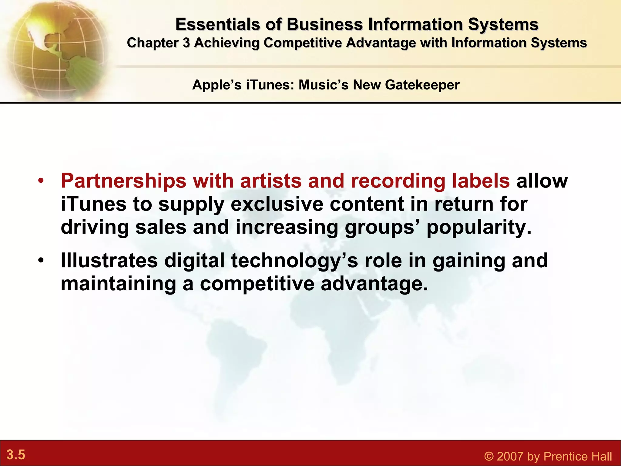 Partnerships with artists and recording labels  allow iTunes to supply exclusive content in return for driving sales and increasing groups’ popularity. Illustrates digital technology’s role in gaining and maintaining a competitive advantage. Apple’s iTunes: Music’s New Gatekeeper Essentials of Business Information Systems Chapter 3 Achieving Competitive Advantage with Information Systems 
