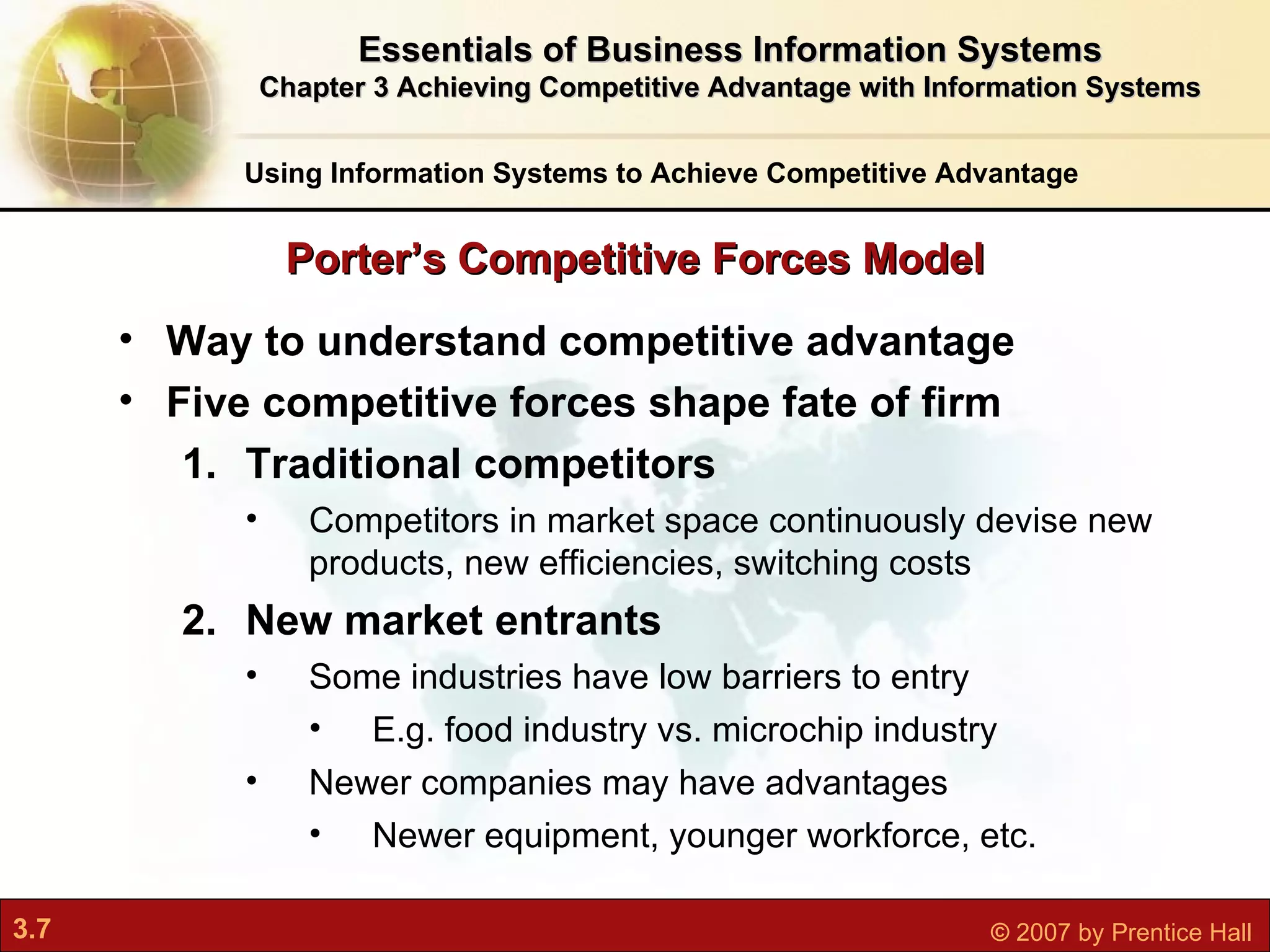 Way to understand competitive advantage Five competitive forces shape fate of firm Traditional competitors Competitors in market space continuously devise new products, new efficiencies, switching costs New market entrants Some industries have low barriers to entry E.g. food industry vs. microchip industry Newer companies may have advantages  Newer equipment, younger workforce, etc. Porter’s Competitive Forces Model Using Information Systems to Achieve Competitive Advantage Essentials of Business Information Systems Chapter 3 Achieving Competitive Advantage with Information Systems 