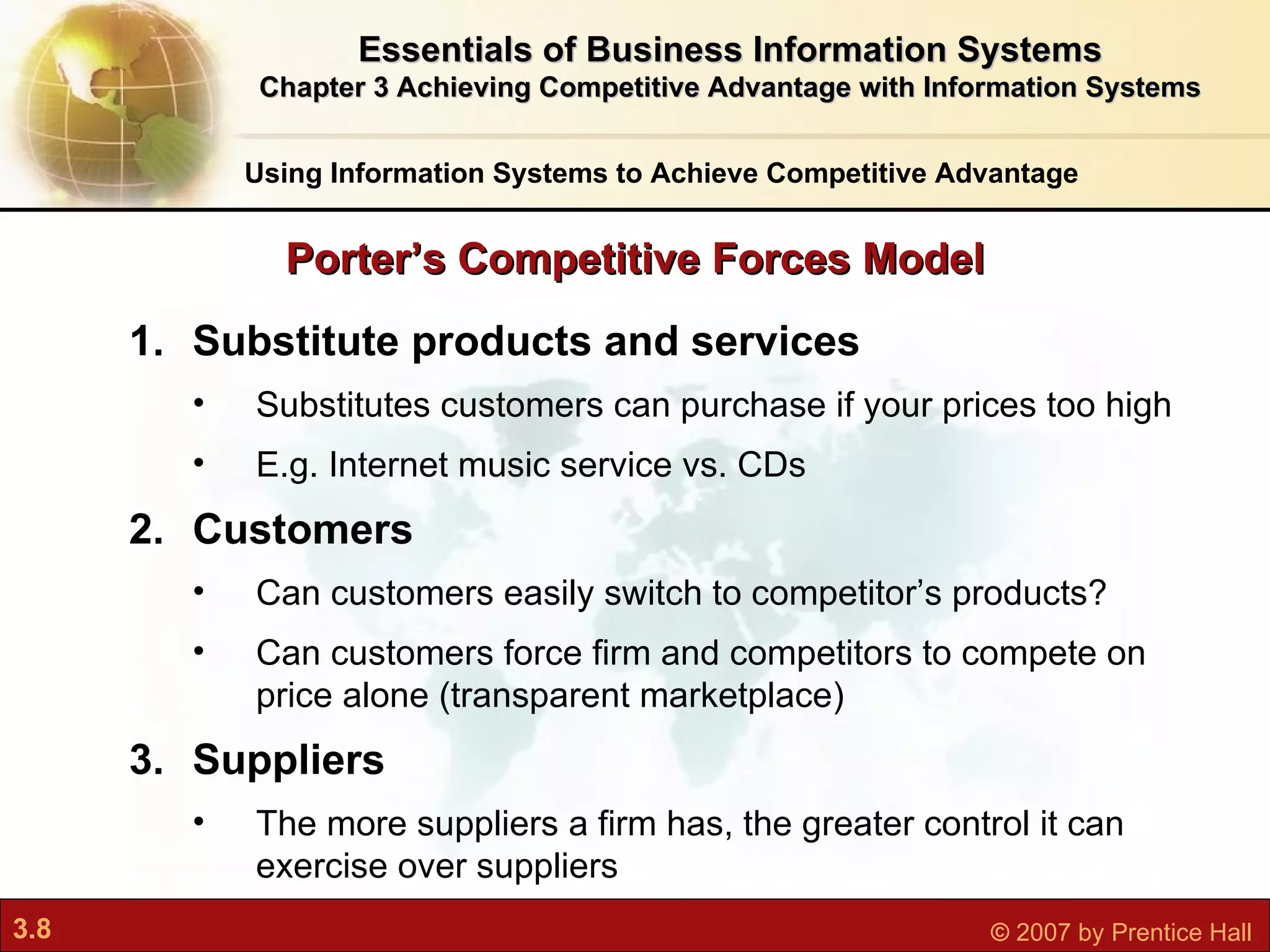 Substitute products and services Substitutes customers can purchase if your prices too high E.g. Internet music service vs. CDs Customers Can customers easily switch to competitor’s products? Can customers force firm and competitors to compete on price alone (transparent marketplace) Suppliers The more suppliers a firm has, the greater control it can exercise over suppliers Porter’s Competitive Forces Model Using Information Systems to Achieve Competitive Advantage Essentials of Business Information Systems Chapter 3 Achieving Competitive Advantage with Information Systems 