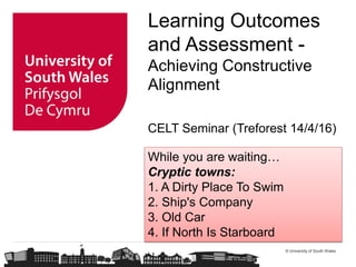 © University of South Wales
Learning Outcomes
and Assessment -
Achieving Constructive
Alignment
CELT Seminar (Treforest 14/4/16)
While you are waiting…
Cryptic towns:
1. A Dirty Place To Swim
2. Ship's Company
3. Old Car
4. If North Is Starboard
 