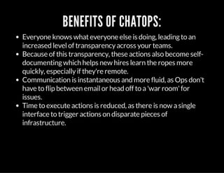 BENEFITS OF CHATOPS:
Everyone knows whateveryone else is doing, leadingto an
increased levelof transparencyacross your teams.
Because of this transparency, these actions also become self-
documentingwhich helps new hires learn the ropes more
quickly, especiallyif they're remote.
Communication is instantaneous and more fluid, as Ops don't
have to flip between emailor head off to a'war room'for
issues.
Time to execute actions is reduced, as there is now asingle
interface to trigger actions on disparate pieces of
infrastructure.
 