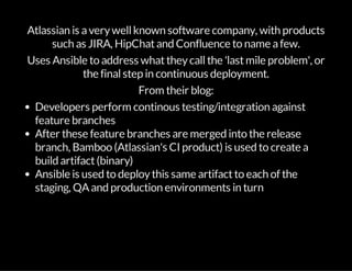 Atlassian is averywellknown software company, with products
such as JIRA, HipChatand Confluence to name afew.
Uses Ansible to address whattheycallthe 'lastmile problem', or
the finalstep in continuous deployment.
From their blog:
Developers perform continous testing/integration against
feature branches
After these feature branches are merged into the release
branch, Bamboo (Atlassian's CI product) is used to create a
build artifact(binary)
Ansible is used to deploythis same artifactto each of the
staging, QAand production environments in turn
 