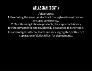 ATLASSIAN (CONT.)
Advantages:
1. Promotingthe same build artifactthrough each environment
ensures consistency.
2. Despite usingin-house products, their approach is very
technologyagnostic and could easilybe adapted to other tools.
Disadvantages: Internalteams are verysegregated, with strict
separation of duties (silos) for deployments.
 