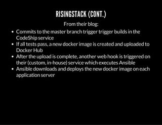 RISINGSTACK (CONT.)
From their blog:
Commits to the master branch trigger trigger builds in the
CodeShip service
If alltests pass, anew docker image is created and uploaded to
Docker Hub
After the upload is complete, another web hook is triggered on
their (custom, in-house) service which executes Ansible
Ansible downloads and deploys the new docker image on each
application server
 