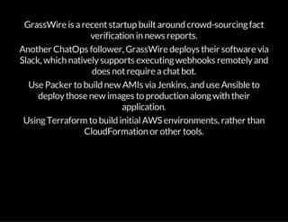 GrassWire is arecentstartup builtaround crowd-sourcingfact
verification in news reports.
Another ChatOps follower, GrassWire deploys their software via
Slack, which nativelysupports executingwebhooks remotelyand
does notrequire achatbot.
Use Packer to build new AMIs viaJenkins, and use Ansible to
deploythose new images to production alongwith their
application.
UsingTerraform to build initialAWS environments, rather than
CloudFormation or other tools.
 