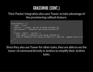 GRASSWIRE (CONT.)
Their Packer integration also uses Tower, to take advantage of
the provisioningcallback feature.
"provisioners":[{
"type":"file",
"source":"./{{user`gw_env`}}/setup_callback.sh",
"destination":"/home/ec2-user/setup_callback.sh"
},
{"type":"shell","inline":[
"sudochmod+x/home/ec2-user/setup_callback.sh",
"echosh/home/ec2-user/setup_callback.sh|sudotee--append/etc/rc.local
]}
}]
Since theyalso use Tower for other tasks, theyare able to use the
tower-clicommand directlyin Jenkins to simplifytheir Jenkins
tasks.
 