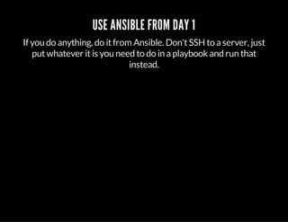 USE ANSIBLE FROM DAY 1
If you do anything, do itfrom Ansible. Don'tSSHto aserver, just
putwhatever itis you need to do in aplaybook and run that
instead.
 