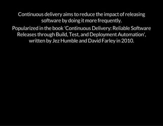 Continuous deliveryaims to reduce the impactof releasing
software bydoingitmore frequently.
Popularized in the book 'Continuous Delivery: Reliable Software
Releases through Build, Test, and DeploymentAutomation',
written byJez Humble and David Farleyin 2010.
 