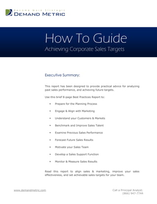How To Guide
                   Achieving Corporate Sales Targets



                   Executive Summary:

                   This report has been designed to provide practical advice for analyzing
                   past sales performance, and achieving future targets.

                   Use this brief 8-page Best Practices Report to:

                          Prepare for the Planning Process

                          Engage & Align with Marketing

                          Understand your Customers & Markets

                          Benchmark and Improve Sales Talent

                          Examine Previous Sales Performance

                          Forecast Future Sales Results

                          Motivate your Sales Team

                          Develop a Sales Support Function

                          Monitor & Measure Sales Results


                   Read this report to align sales & marketing, improve your sales
                   effectiveness, and set achievable sales targets for your team.




www.demandmetric.com                                                 Call a Principal Analyst:
                                                                             (866) 947-7744
 