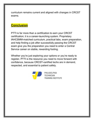 curriculum remains current and aligned with changes in CRCST
exams.
Conclusion
PTTI is far more than a certification to earn your CRCST
certification; it is a career-launching system. Proprietary
IAHCSMM-matched curriculum, practical labs, exam preparation,
and help finding a job after successfully passing the CRCST
exam give you the preparation you need to enter a Central
Service career on stable, rewarding footing.
Whether you’re just exploring your options or you’re ready to
register, PTTI is the resource you need to move forward with
confidence, because CRCST-certified techs are in demand,
respected, and essential to patient safety.
 
