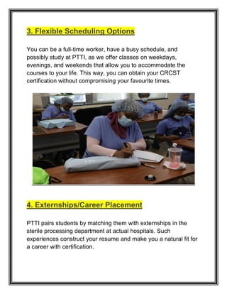 3. Flexible Scheduling Options
You can be a full-time worker, have a busy schedule, and
possibly study at PTTI, as we offer classes on weekdays,
evenings, and weekends that allow you to accommodate the
courses to your life. This way, you can obtain your CRCST
certification without compromising your favourite times.
4. Externships/Career Placement
PTTI pairs students by matching them with externships in the
sterile processing department at actual hospitals. Such
experiences construct your resume and make you a natural fit for
a career with certification.
 