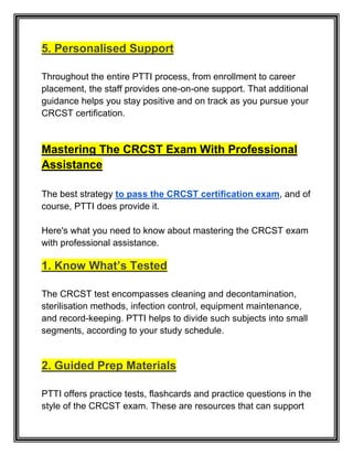 5. Personalised Support
Throughout the entire PTTI process, from enrollment to career
placement, the staff provides one-on-one support. That additional
guidance helps you stay positive and on track as you pursue your
CRCST certification.
Mastering The CRCST Exam With Professional
Assistance
The best strategy to pass the CRCST certification exam, and of
course, PTTI does provide it.
Here's what you need to know about mastering the CRCST exam
with professional assistance.
1. Know What’s Tested
The CRCST test encompasses cleaning and decontamination,
sterilisation methods, infection control, equipment maintenance,
and record-keeping. PTTI helps to divide such subjects into small
segments, according to your study schedule.
2. Guided Prep Materials
PTTI offers practice tests, flashcards and practice questions in the
style of the CRCST exam. These are resources that can support
 