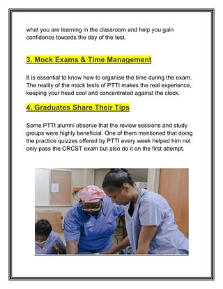 what you are learning in the classroom and help you gain
confidence towards the day of the test.
3. Mock Exams & Time Management
It is essential to know how to organise the time during the exam.
The reality of the mock tests of PTTI makes the real experience,
keeping your head cool and concentrated against the clock.
4. Graduates Share Their Tips
Some PTTI alumni observe that the review sessions and study
groups were highly beneficial. One of them mentioned that doing
the practice quizzes offered by PTTI every week helped him not
only pass the CRCST exam but also do it on the first attempt.
 