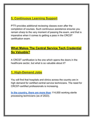 5. Continuous Learning Support
PTTI provides additional reviewing classes even after the
completion of courses. Such continuous assistance ensures you
remain sharp to the very moment of passing the exam, and that is
imperative when it comes to getting a pass in the CRCST
certification exam.
What Makes The Central Service Tech Credential
So Valuable?
A CRCST certification is the one which opens the doors in the
healthcare sector, but what is so valuable about it?
1. High-Demand Jobs
You will find that hospitals and clinics across the country are in
high demand for certified central service technicians. The need for
CRCST-certified professionals is increasing.
In the country, there are more than 114,000 working sterile
processing technicians (as of 2023).
 