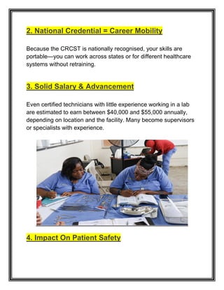 2. National Credential = Career Mobility
Because the CRCST is nationally recognised, your skills are
portable—you can work across states or for different healthcare
systems without retraining.
3. Solid Salary & Advancement
Even certified technicians with little experience working in a lab
are estimated to earn between $40,000 and $55,000 annually,
depending on location and the facility. Many become supervisors
or specialists with experience.
4. Impact On Patient Safety
 
