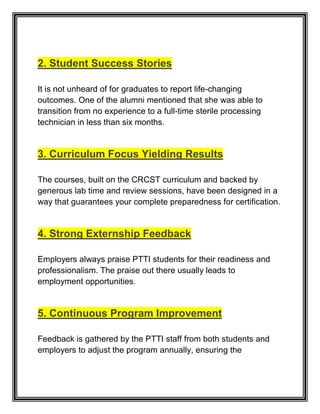 2. Student Success Stories
It is not unheard of for graduates to report life-changing
outcomes. One of the alumni mentioned that she was able to
transition from no experience to a full-time sterile processing
technician in less than six months.
3. Curriculum Focus Yielding Results
The courses, built on the CRCST curriculum and backed by
generous lab time and review sessions, have been designed in a
way that guarantees your complete preparedness for certification.
4. Strong Externship Feedback
Employers always praise PTTI students for their readiness and
professionalism. The praise out there usually leads to
employment opportunities.
5. Continuous Program Improvement
Feedback is gathered by the PTTI staff from both students and
employers to adjust the program annually, ensuring the
 