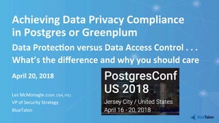 Achieving	Data	Privacy	Compliance		
in	Postgres	or	Greenplum	
April	20,	2018	
Les	McMonagle	(CISSP,	CISA,	ITIL)	
VP	of	Security	Strategy	
BlueTalon	
	
Data	Protec=on	versus	Data	Access	Control	.	.	.		
What’s	the	diﬀerence	and	why	you	should	care	
 