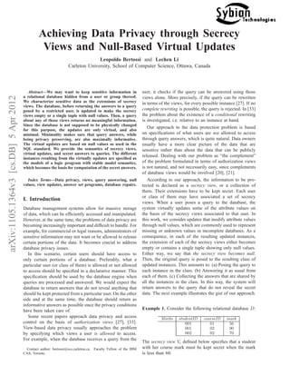 arXiv:1105.1364v3[cs.DB]5Apr2012
Achieving Data Privacy through Secrecy
Views and Null-Based Virtual Updates
Leopoldo Bertossi and Lechen Li
Carleton University, School of Computer Science, Ottawa, Canada
Abstract—We may want to keep sensitive information in
a relational database hidden from a user or group thereof.
We characterize sensitive data as the extensions of secrecy
views. The database, before returning the answers to a query
posed by a restricted user, is updated to make the secrecy
views empty or a single tuple with null values. Then, a query
about any of those views returns no meaningful information.
Since the database is not supposed to be physically changed
for this purpose, the updates are only virtual, and also
minimal. Minimality makes sure that query answers, while
being privacy preserving, are also maximally informative.
The virtual updates are based on null values as used in the
SQL standard. We provide the semantics of secrecy views,
virtual updates, and secret answers to queries. The different
instances resulting from the virtually updates are speciﬁed as
the models of a logic program with stable model semantics,
which becomes the basis for computation of the secret answers.
Index Terms—Data privacy, views, query answering, null
values, view updates, answer set programs, database repairs.
I. Introduction
Database management systems allow for massive storage
of data, which can be efﬁciently accessed and manipulated.
However, at the same time, the problems of data privacy are
becoming increasingly important and difﬁcult to handle. For
example, for commercial or legal reasons, administrators of
sensitive information may not want or be allowed to release
certain portions of the data. It becomes crucial to address
database privacy issues.
In this scenario, certain users should have access to
only certain portions of a database. Preferably, what a
particular user (or class of them) is allowed or not allowed
to access should be speciﬁed in a declarative manner. This
speciﬁcation should be used by the database engine when
queries are processed and answered. We would expect the
database to return answers that do not reveal anything that
should be kept protected from a particular user. On the other
side and at the same time, the database should return as
informative answers as possible once the privacy conditions
have been taken care of.
Some recent papers approach data privacy and access
control on the basis of authorization views [27], [33].
View-based data privacy usually approaches the problem
by specifying which views a user is allowed to access.
For example, when the database receives a query from the
Contact author: bertossi@scs.carleton.ca. Faculty Fellow of the IBM
CAS, Toronto.
user, it checks if the query can be answered using those
views alone. More precisely, if the query can be rewritten
in terms of the views, for every possible instance [27]. If no
complete rewriting is possible, the query is rejected. In [33]
the problem about the existence of a conditional rewriting
is investigated, i.e. relative to an instance at hand.
Our approach to the data protection problem is based
on speciﬁcations of what users are not allowed to access
through query answers, which is quite natural. Data owners
usually have a more clear picture of the data that are
sensitive rather than about the data that can be publicly
released. Dealing with our problem as “the complement”
of the problem formulated in terms of authorization views
is not natural, and not necessarily easy, since complements
of database views would be involved [20], [21].
According to our approach, the information to be pro-
tected is declared as a secrecy view, or a collection of
them. Their extensions have to be kept secret. Each user
or class of them may have associated a set of secrecy
views. When a user poses a query to the database, the
system virtually updates some of the attribute values on
the basis of the secrecy views associated to that user. In
this work, we consider updates that modify attribute values
through null values, which are commonly used to represent
missing or unknown values in incomplete databases. As a
consequence, in each of the resulting updated instances,
the extension of each of the secrecy views either becomes
empty or contains a single tuple showing only null values.
Either way, we say that the secrecy view becomes null.
Then, the original query is posed to the resulting class of
updated instances. This amounts to: (a) Posing the query to
each instance in the class. (b) Answering it as usual from
each of them. (c) Collecting the answers that are shared by
all the instances in the class. In this way, the system will
return answers to the query that do not reveal the secret
data. The next example illustrates the gist of our approach.
Example 1. Consider the following relational database D:
Marks studentID courseID mark
001 01 56
001 02 90
002 02 70
The secrecy view Vs deﬁned below speciﬁes that a student
with her course mark must be kept secret when the mark
is less than 60:
 