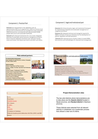 Component 1. Practical Part 
Outcome 1.1: Improvement in the vegetative cover of 
approximately 6,000 ha of rangeland and 1,000 ha of forestry fund 
territory due to enhanced land use management using sustainable 
INRM best practices, accompanied with approximately 50,000 
people with secure and sustainable livelihoods. 
Outcome 1.2: Enhanced mechanisms for cross-sector integrated 
planning of sustainable natural resources management at district 
level to improve vegetation and forest cover, decrease moving 
sands and erosion, and reduce dust storms and other such events. 
Component 2. legal and institutional part 
Outcome 2.1: Enhanced policy, legal, and institutional framework 
for implementing integrated and sustainable management of 
rangeland and forests. 
Outcome 2.2: Adequate technical and managerial capacity for 
INRM at all levels of land use institutions for the development of 
policies, legislation and field operations. 
Outcome 2.3: Improved access of policy makers to tested INRM 
best practices and methodologies for improved land management. 
National scientific and educational iinnssttiittuuttiioonnss 
OCSE; 
World Bank; 
MASHAW (Israel); 
JICA (Japan); 
ICARDA; 
ICBA 
CACILM; 
US Embassy in Uzbekistan; 
Within the inception period collaboration with TIKA, KOICA and IDB 
planned. 
Project Demonstration sites 
The two pilot districts where demonstrations are 
to take place are the Zaamin district located in 
Djizak province, and Karakul district in Bukhara 
province. 
These districts were selected from all relevant 
districts in Uzbekistan via a systematic process 
that utilized a clear set of criteria. 
 