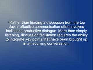 
Rather than leading a discussion from the top
down, effective communication often involves
facilitating productive dialogue. More than simply
listening, discussion facilitation requires the ability
to integrate key points that have been brought up
in an evolving conversation.
 