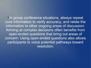 
In group conference situations, always repeat
core information to verify accuracy, and relate the
information to other ongoing areas of discussion.
Arriving at complex decisions often benefits from
open-ended questions that bring out areas of
concern. Using open-ended questions also allows
participants to voice potential pathways toward
resolution.
 