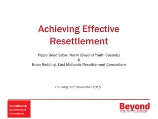 Achieving Effective
Resettlement
Pippa Goodfellow, Nacro (Beyond Youth Custody)
&
Brian Redding, East Midlands Resettlement Consortium
Thursday 26th November 2015
 
