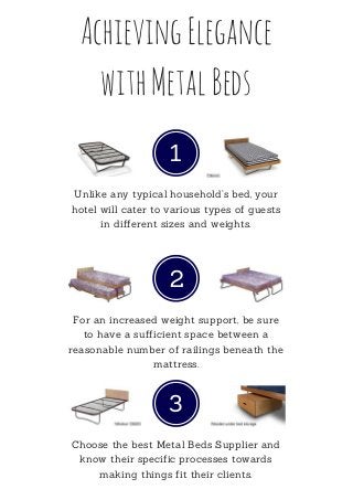AchievingElegance
withMetalBeds
1
Unlike any typical household’s bed, your
hotel will cater to various types of guests
in different sizes and weights.
2
For an increased weight support, be sure
to have a sufficient space between a
reasonable number of railings beneath the
mattress.
3
Choose the best Metal Beds Supplier and
know their specific processes towards
making things fit their clients.
 
