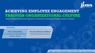 ACHIEVING EMPLOYEE ENGAGEMENT
THROUGH ORGANIZATIONAL CULTURE
Paper Presented at International Conference on Contemporary Management Practices Creative or Dogmatic
Jagan Institute of Management Studies (JIMS) |www.JimsIndia.org
Presented by
Prof. Sunita Shukla
I.T.S-Institute of Management,
Greater Noida
Prof. (Dr.) Bhavana Adhikari
Amity University, Haryana
 