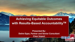 1
Achieving Equitable Outcomes
with Results-Based AccountabilityTM
Presented By:
Deitre Epps, Partner and Senior Consultant
Clear Impact
 