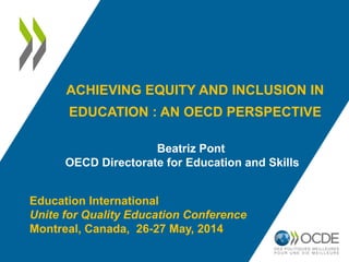 ACHIEVING EQUITY AND INCLUSION IN
EDUCATION : AN OECD PERSPECTIVE
Beatriz Pont
OECD Directorate for Education and Skills
Education International
Unite for Quality Education Conference
Montreal, Canada, 26-27 May, 2014
 