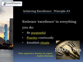 Achieving Excellence: Principle #3
Embrace „excellence‟ in everything
you do:
• Be purposeful
• Practice continually
• Establish rituals
10,000 hrs
Time required to become an expert
- Andres Ericsson
 