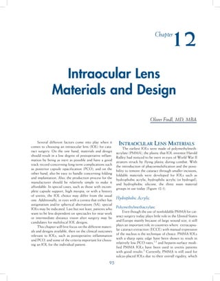 95
Several different factors come into play when it
comes to choosing an intraocular lens (IOL) for cata-
ract surgery. On the one hand, materials and design
should result in a low degree of postoperative inflam-
mation by being as inert as possible and have a good
track record concerning long-term complications such
as posterior capsule opacification (PCO), and on the
other hand, also be easy to handle concerning folding
and implantation. Also, the production process for the
manufacturer should be relatively simple to make it
affordable. In special cases, such as those with incom-
plete capsule support, high myopia, or with a history
of uveitis, the IOL choice may differ from the usual
one. Additionally, in eyes with a cornea that either has
astigmatism and/or spherical aberrations (SA), special
IOLs may be indicated. Last but not least, patients who
want to be less dependent on spectacles for near work
or intermediate distance vision after surgery may be
candidates for multifocal IOL designs.
This chapter will first focus on the different materi-
als and designs available, then on the clinical outcomes
relevant to IOLs, such as postoperative inflammation
and PCO, and some of the criteria important for choos-
ing an IOL for the individual patient.
Intraocular Lens Materials
The earliest IOLs were made of polymethylmeth-
acrylate (PMMA), the plastic that IOL inventor Harold
Ridley had noticed to be inert in eyes of World War II
aviators struck by flying plastic during combat. With
the introduction of phacoemulsification and the possi-
bility to remove the cataract through smaller incisions,
foldable materials were developed for IOLs such as
hydrophobic acrylic, hydrophilic acrylic (or hydrogel),
and hydrophobic silicone, the three main material
groups in use today (Figure 12-1).
Hydrophobic Acrylic
Polymethylmethacrylate
Even though the use of nonfoldable PMMA for cat-
aract surgery today plays little role in the United States
and Europe mainly because of large wound size, it still
plays an important role in countries where extracapsu-
lar cataract extraction (ECCE) with manual expression
of the nucleus is the technique of choice. PMMA IOLs
with a sharp optic edge have been shown to result in
relatively low PCO rates,1,2
and heparin-surface modi-
fied PMMA IOLs have been used in uveitis patients
with good results.3
Currently, PMMA is still used for
sulcus-placed IOLs due to their overall rigidity, which
Intraocular Lens
Materials and Design
Oliver Findl, MD, MBA
Chapter
12
 